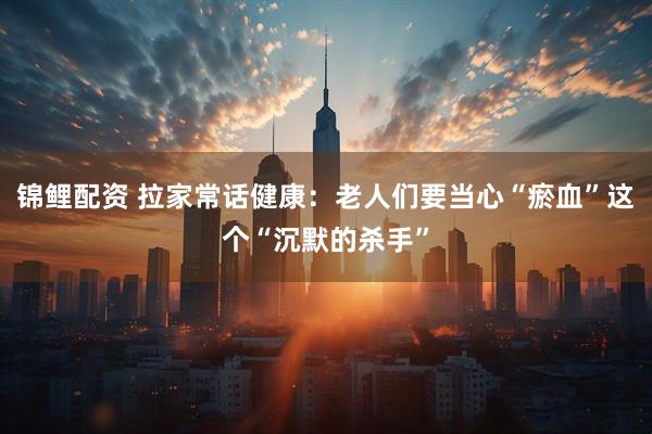 锦鲤配资 拉家常话健康:老人们要当心“瘀血”这个“沉默的杀手”
