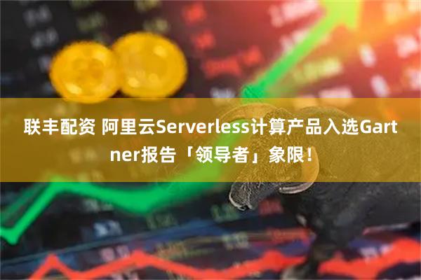 联丰配资 阿里云Serverless计算产品入选Gartner报告「领导者」象限！