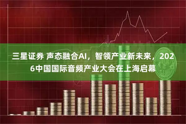 三星证券 声态融合AI，智领产业新未来，2026中国国际音频产业大会在上海启幕