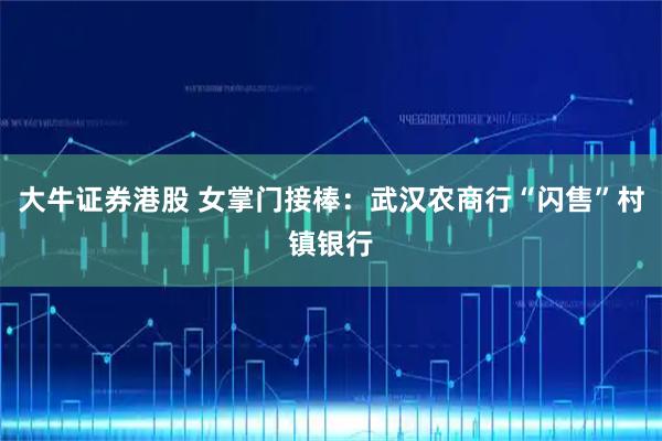 大牛证券港股 女掌门接棒：武汉农商行“闪售”村镇银行