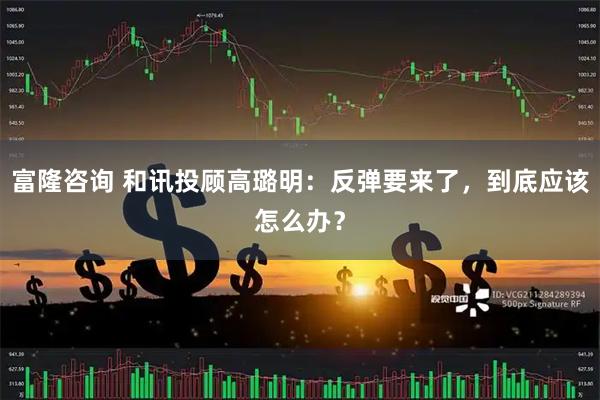 富隆咨询 和讯投顾高璐明：反弹要来了，到底应该怎么办？
