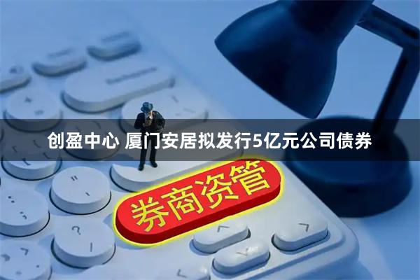 创盈中心 厦门安居拟发行5亿元公司债券