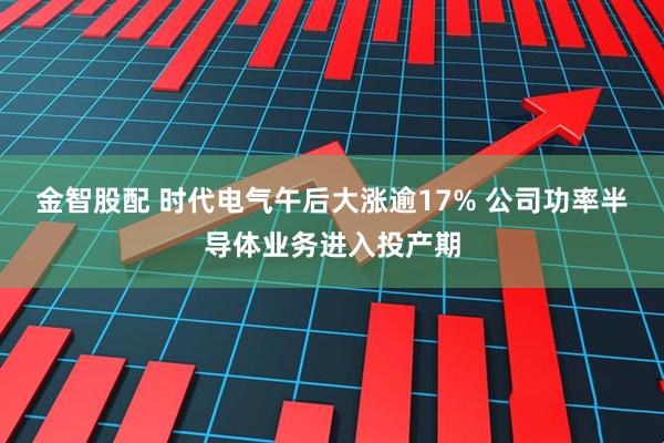 金智股配 时代电气午后大涨逾17% 公司功率半导体业务进入投产期