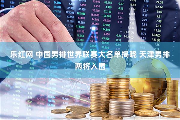 乐红网 中国男排世界联赛大名单揭晓 天津男排两将入围