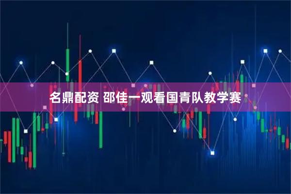名鼎配资 邵佳一观看国青队教学赛