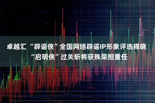 卓越汇 “辟谣侠”全国网络辟谣IP形象评选揭晓  “启明侠”过关斩将获殊荣担重任