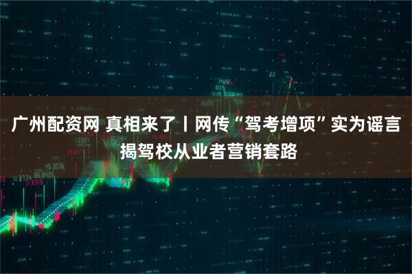 广州配资网 真相来了丨网传“驾考增项”实为谣言 揭驾校从业者营销套路
