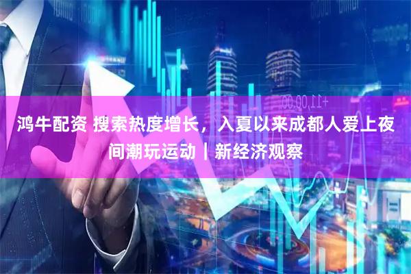鸿牛配资 搜索热度增长，入夏以来成都人爱上夜间潮玩运动｜新经济观察