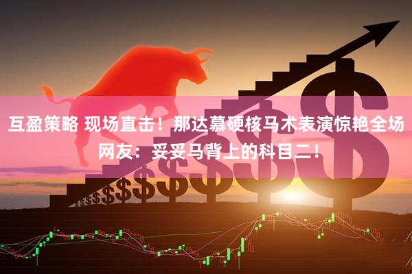 互盈策略 现场直击！那达慕硬核马术表演惊艳全场 网友：妥妥马背上的科目二！