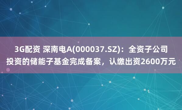 3G配资 深南电A(000037.SZ)：全资子公司投资的储能子基金完成备案，认缴出资2600万元