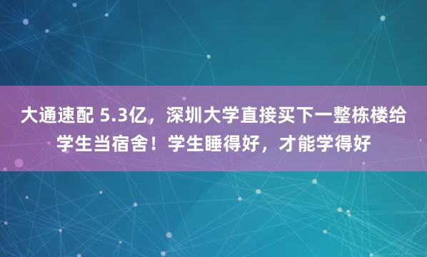 大通速配 5.3亿，深圳大学直接买下一整栋楼给学生当宿舍！学生睡得好，才能学得好