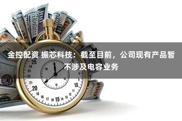 金控配资 振芯科技：截至目前，公司现有产品暂不涉及电容业务